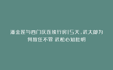 潘金莲与西门庆连续行房15天,武大郎为何放任不管?武松心知肚明