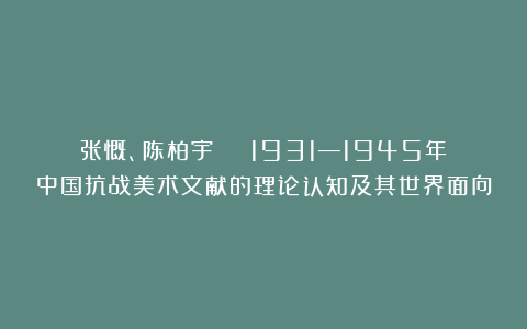 张慨、陈柏宇 | 1931—1945年中国抗战美术文献的理论认知及其世界面向
