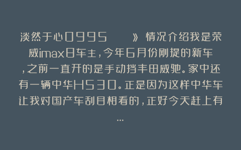 淡然于心0995:🙋🏻 情况介绍我是荣威imax8车主,今年6月份刚提的新车,之前一直开的是手动挡丰田威驰。家中还有一辆中华H530。正是因为这样中华车让我对国产车刮目相看的,正好今天赶上有…