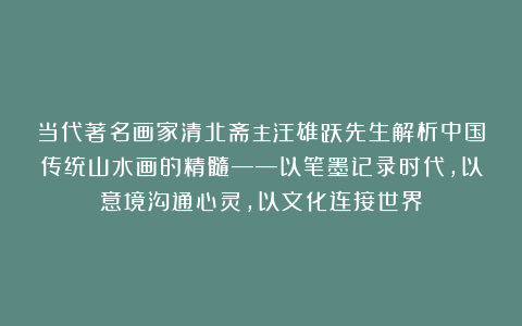 当代著名画家清北斋主汪雄跃先生解析中国传统山水画的精髓——以笔墨记录时代,以意境沟通心灵,以文化连接世界