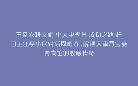 玉见农耕文明:中央电视台《成功之路》栏目主任李小民对话周树春,解锁天津万宝斋博物馆的收藏传奇