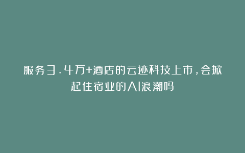 服务3.4万+酒店的云迹科技上市,会掀起住宿业的AI浪潮吗?