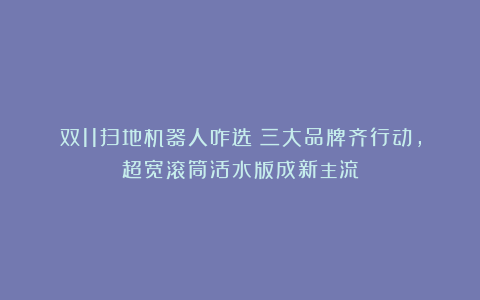 双11扫地机器人咋选?三大品牌齐行动,超宽滚筒活水版成新主流