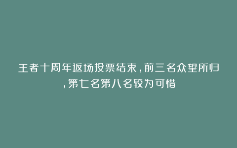 王者十周年返场投票结束,前三名众望所归,第七名第八名较为可惜