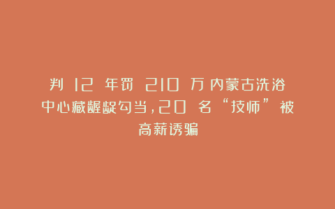 判 12 年罚 210 万!内蒙古洗浴中心藏龌龊勾当,20 名 “技师” 被高薪诱骗