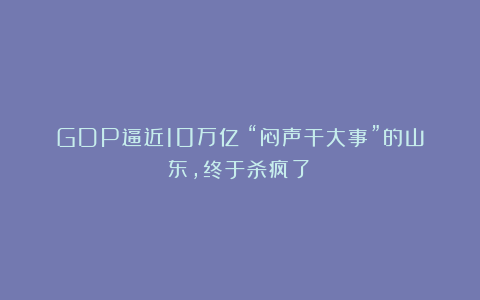 GDP逼近10万亿！“闷声干大事”的山东，终于杀疯了！