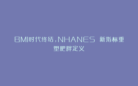 BMI时代终结,NHANES 新指标重塑肥胖定义!