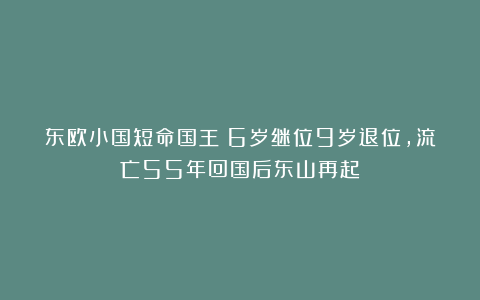 东欧小国短命国王:6岁继位9岁退位,流亡55年回国后东山再起