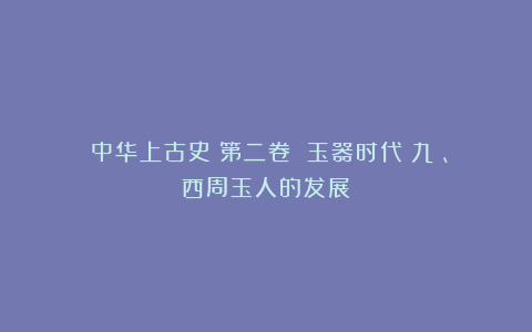 《中华上古史》第二卷 玉器时代(九)、西周玉人的发展