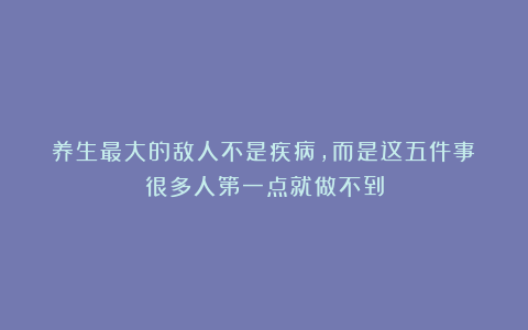 养生最大的敌人不是疾病,而是这五件事!很多人第一点就做不到