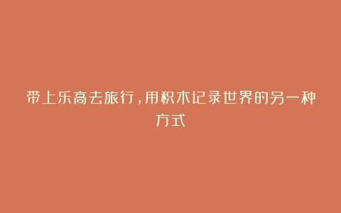 带上乐高去旅行,用积木记录世界的另一种方式