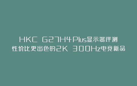 HKC G27H4Plus显示器评测：性价比更出色的2K 300Hz电竞新品