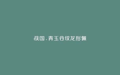 战国.青玉谷纹龙形佩