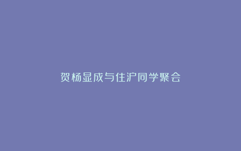 贺杨显成与住沪同学聚会