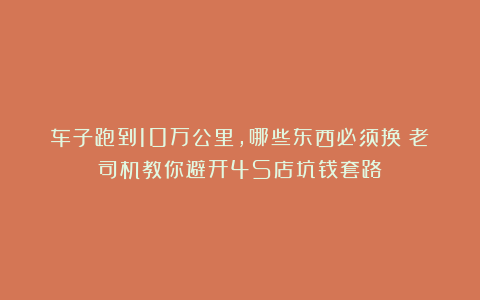 车子跑到10万公里,哪些东西必须换?老司机教你避开4S店坑钱套路