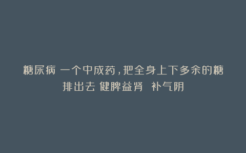 糖尿病：一个中成药，把全身上下多余的糖排出去！健脾益肾 补气阴