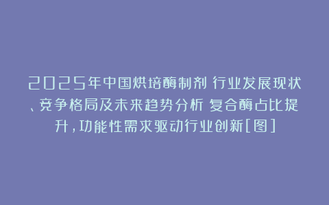 2025年中国烘培酶制剂‌行业发展现状、竞争格局及未来趋势分析：复合酶占比提升，功能性需求驱动行业创新[图]