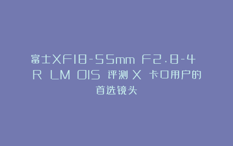 富士XF18-55mm F2.8-4 R LM OIS 评测:X 卡口用户的首选镜头