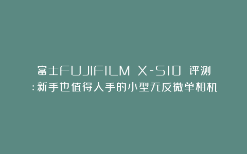 富士FUJIFILM X-S10 评测:新手也值得入手的小型无反微单相机