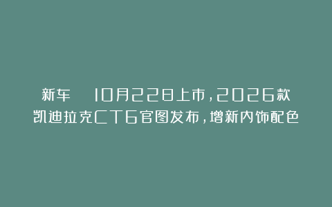 新车 | 10月22日上市,2026款凯迪拉克CT6官图发布,增新内饰配色