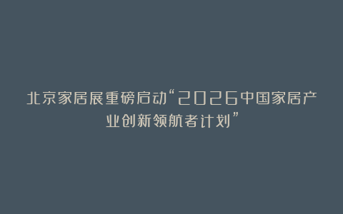 北京家居展重磅启动“2026中国家居产业创新领航者计划”