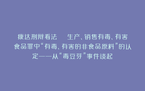 康达刑辩看法 | 生产、销售有毒、有害食品罪中“有毒、有害的非食品原料”的认定——从“毒豆芽”事件谈起