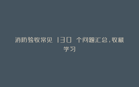 消防验收常见 130 个问题汇总,收藏学习!