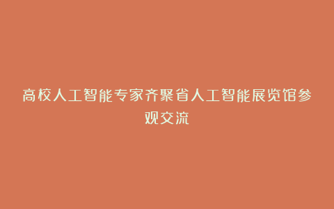 高校人工智能专家齐聚省人工智能展览馆参观交流