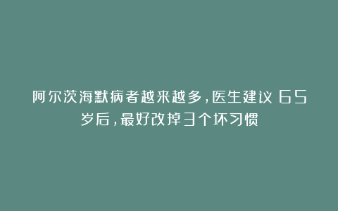 阿尔茨海默病者越来越多，医生建议：65岁后，最好改掉3个坏习惯