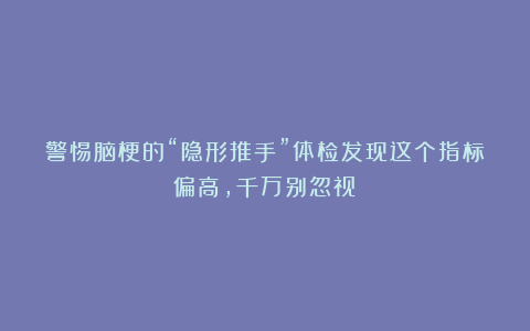 警惕脑梗的“隐形推手”体检发现这个指标偏高,千万别忽视!