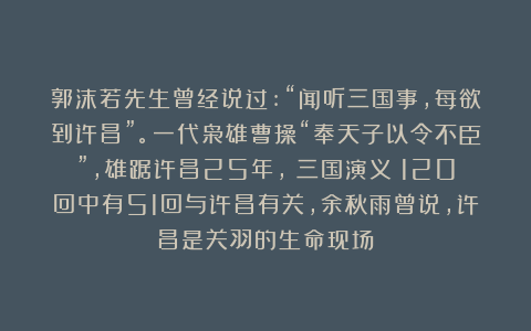 郭沫若先生曾经说过:“闻听三国事,每欲到许昌”。一代枭雄曹操“奉天子以令不臣”，雄踞许昌25年，《三国演义》120回中有51回与许昌有关，余秋雨曾说，许昌是关羽的生命现场