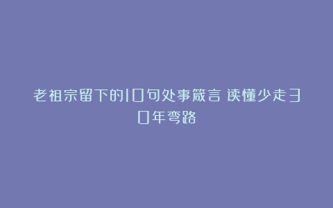 老祖宗留下的10句处事箴言：读懂少走30年弯路
