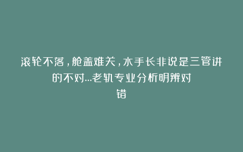 滚轮不落,舱盖难关,水手长非说是三管讲的不对…老轨专业分析明辨对错!