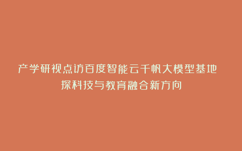 产学研视点访百度智能云千帆大模型基地 探科技与教育融合新方向