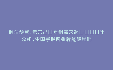 铜荒预警,未来20年铜需求超6000年总和,中国手握两张牌能破局吗