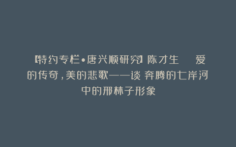 【特约专栏•唐兴顺研究】陈才生 | 爱的传奇，美的悲歌——谈《奔腾的七岸河》中的邢林子形象