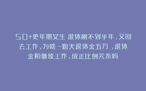 50+更年期女生：退休刚不到半年，又回去工作，为啥？~姐夫退休金五万＋，退休金和继续工作，成正比例关系吗？