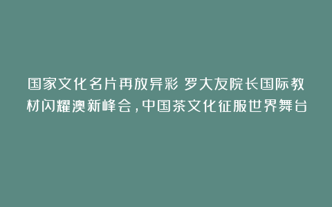 国家文化名片再放异彩：罗大友院长国际教材闪耀澳新峰会，中国茶文化征服世界舞台！