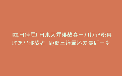 【每日佳局】日本天元挑战赛一力辽轻松再胜黑马挑战者 距离三连霸还差最后一步