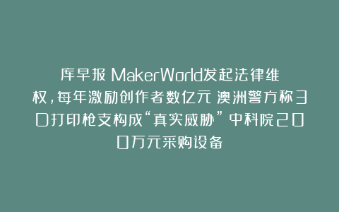 库早报|MakerWorld发起法律维权,每年激励创作者数亿元;澳洲警方称3D打印枪支构成“真实威胁”;中科院200万元采购设备