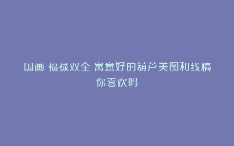 国画|福禄双全|寓意好的葫芦美图和线稿你喜欢吗?