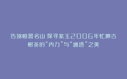 告别喧嚣名山:探寻紫玉2006年忙肺古树茶的“内力”与“通透”之美