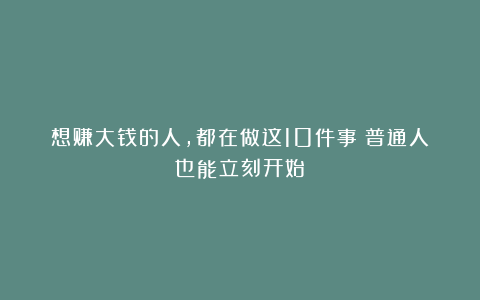 想赚大钱的人,都在做这10件事(普通人也能立刻开始)
