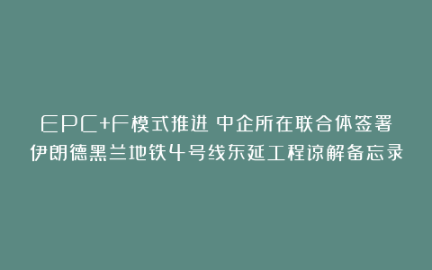 EPC+F模式推进!中企所在联合体签署伊朗德黑兰地铁4号线东延工程谅解备忘录