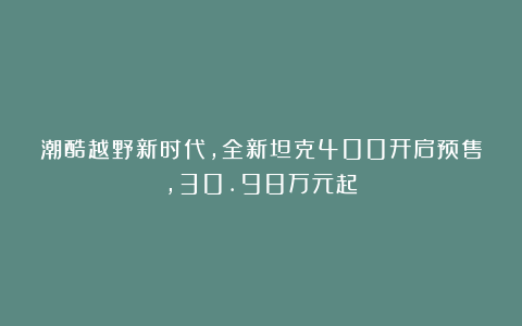 潮酷越野新时代,全新坦克400开启预售,30.98万元起