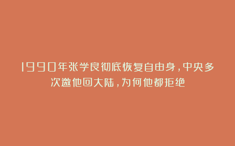 1990年张学良彻底恢复自由身,中央多次邀他回大陆,为何他都拒绝