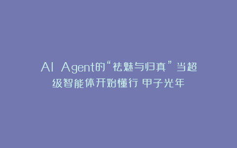 AI Agent的“祛魅与归真”:当超级智能体开始懂行|甲子光年