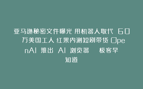 亚马逊秘密文件曝光:用机器人取代 60 万美国工人;红果内测短剧带货;OpenAI 推出 AI 浏览器 | 极客早知道