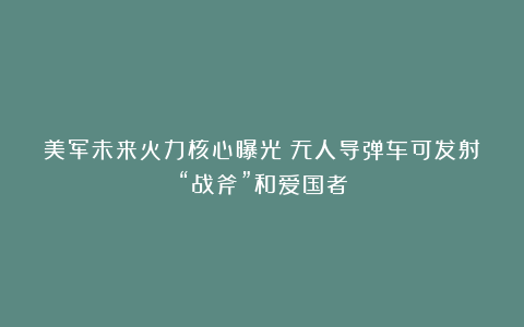 美军未来火力核心曝光!无人导弹车可发射“战斧”和爱国者
