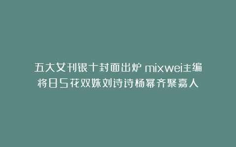 五大女刊银十封面出炉！mixwei主编将85花双姝刘诗诗杨幂齐聚嘉人